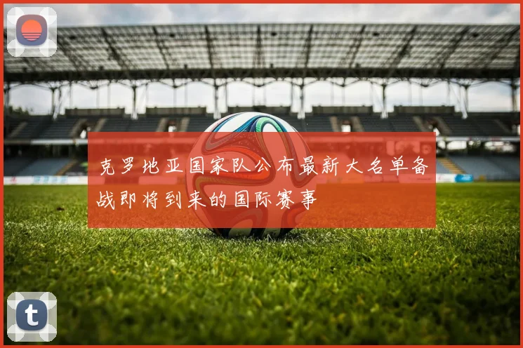 克罗地亚国家队公布最新大名单备战即将到来的国际赛事
