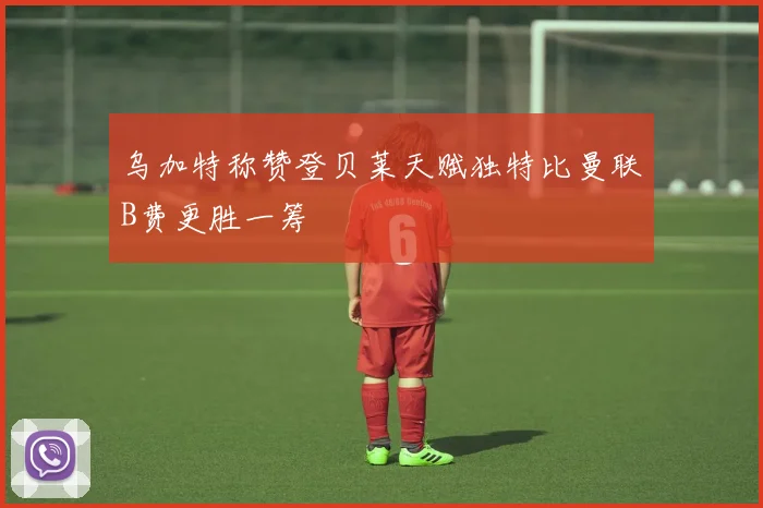 乌加特称赞登贝莱天赋独特比曼联B费更胜一筹
